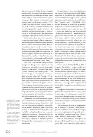REVISTA USP, São Paulo, n.57, p. 210-226, março/maio 2003220
ção no mundo do trabalho dessa população
escolarizada.Astransformaçõesestruturais
nas últimas três décadas provocaram, entre
outros efeitos, o desassalariamento e o de-
semprego. Essa crise da mobilidade social
produz, para José de Souza Martins (1997;
2002), em seus estudos críticos sobre a
noção de exclusão, o aparecimento de uma
nova desigualdade social – processos de
inclusão precária e subalterna – e a multi-
plicação de desigualdades que fomentam
açõespelaafirmaçãodenovosdireitos(18).
Estariamsendo,assim,observadasdife-
renças substantivas em relação aos proces-
sosdeexpansãodoensinoiniciadosnosanos
50 nos centros urbanos brasileiros. A disse-
minação das oportunidades escolares trans-
forma os diplomas em bens comuns, que
perdem sua capacidade de credenciar os
indivíduos para o mundo do trabalho, e in-
duzaumabuscacadavezmaisfortedenovas
oportunidades,configurandoumademanda
endógena de escolaridade (Bule, 2000).
Nos anos 1950 e 1960, sobretudo com
a expansão dos ginásios estaduais, havia
inscrita na atividade escolar uma dupla
função socializadora: o trânsito sistemáti-
co dos imaturos ao mundo adulto e, ao
mesmo tempo, sua inserção em uma socie-
dade urbana e industrial (Pereira, 1976, p.
103). Nessa nova ordenação estava locali-
zada a possibilidade de mobilidade social
ascendente, ambicionada pelos alunos.
Assim, apesar das tensões inerentes a esse
processo e das características da popula-
ção usuária da escola, de origem rural ou de
migraçãorecente,nãohavia,potencialmen-
te, uma negação dos possíveis benefícios
advindos da educação escolar.
No Brasil, esse movimento de expan-
são conviveu com as orientações seletivas
tradicionais dos sistemas de ensino e traz
em seu bojo uma nova figura, “os excluí-
dos de dentro” (Bourdieu, 1998). Por essas
razões, as dimensões mais específicas do
trabalho realizado pela escola enquanto
local de transmissão e de aprendizado de
saberes continuam a ser objeto de crítica
sociológica em razão da multiplicação das
desigualdades sociais que essa nova situa-
ção aponta.
Essas mutações no sistema de ensino,
em contexto de crise de mobilidade social,
atualizam as discussões em torno da ação
socializadora realizada pela escola, não só
a partir de sua eficácia, mas de seus limites.
Para François Dubet (1991; 1994; 1996),
um dos produtos da massificação do ensi-
no francês – o intenso crescimento do aces-
so à escola observado a partir dos anos 80
– pode ser traduzido na denominada
“desinstitucionalização”. Não só a institui-
ção escolar não constrói um conjunto de
referências estáveis – tanto no terreno do
conhecimento, como em relação aos mo-
delos culturais – a partir das quais os alu-
nos orientam seu processo de desenvolvi-
mento, como, ao operar com uma multipli-
cidade de registros, muitas vezes contradi-
tórios, faz com que a subjetivação seja mais
um esforço do sujeito para conviver e com-
binar diferentes demandas do que uma cla-
ra ação do mundo institucional adulto, co-
laborando para o desenvolvimento dos
educandos.
Como afirma Sirota (2001, p. 17), a
respeito das análises empreendidas por
Dubet, “os atores se socializam mediante
essas diferentes aprendizagens e se consti-
tuem como sujeitos, na medida de sua ca-
pacidade de dominar sua experiência, de se
tornarem autores de sua própria educação.
Nesse sentido, toda educação é uma auto-
educação, ou seja, não é apenas uma
inculcação, é também um trabalho sobre si
mesmo”.
Esse processo evidencia suas tensões a
partirdeumrecortedasclassessociais,onde
os menos providos de recursos materiais e
simbólicos são aqueles que constroem tan-
to uma experiência dolorosa de rebaixa-
mento da estima de si como de retraimento
ou de revolta.
Sob esse ponto de vista as relações en-
tre as gerações – adultos e educandos –
passam a ser muito mais caracterizadas por
uma certa noção de crise do que a tradicio-
nal idéia de conflito geracional (Dubet,
1987; Barrère e Martuccellli, 2000).
Não só pela perda do monopólio no
processo de formação das novas gerações,
como já foi observado, mas pelas caracte-
18 Para Dubet (2001), emergem
tensões em torno das possibili-
dades de constituição dos su-
jeitos, conciliando a demanda
de igualdade das sociedades
democráticas com a possibili-
dade da autonomia e da liber-
dade.
19 No Brasil, a maior presença
juvenil não ocorre apenas no
sistema de ensino regular mas,
também, no ensino supletivo,
fenômeno observado na última
década, criando novos
impasses e desafios para os
sistemas de educação de jo-
vens e adultos no país.
 