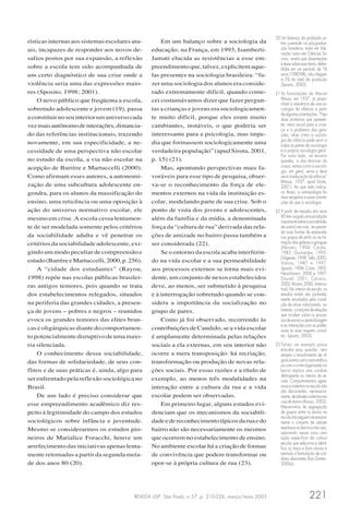 REVISTA USP, São Paulo, n.57, p. 210-226, março/maio 2003 221
rísticas internas aos sistemas escolares atu-
ais, incapazes de responder aos novos de-
safios postos por sua expansão, a reflexão
sobre a escola tem sido acompanhada de
um certo diagnóstico de sua crise onde a
violência seria uma das expressões maio-
res (Sposito, 1998; 2001).
O novo público que freqüenta a escola,
sobretudo adolescente e jovem (19), passa
aconstituirnoseuinteriorumuniversocada
vezmaisautônomodeinterações,distancia-
do das referências institucionais, trazendo
novamente, em sua especificidade, a ne-
cessidade de uma perspectiva não escolar
no estudo da escola, a via não escolar na
acepção de Barrère e Martuccelli (2000).
Como afirmam esses autores, a autonomi-
zação de uma subcultura adolescente en-
gendra, para os alunos da massificação do
ensino, uma reticência ou uma oposição à
ação do universo normativo escolar, ele
mesmo em crise. A escola cessa lentamen-
te de ser modelada somente pelos critérios
da sociabilidade adulta e vê penetrar os
critérios da sociabilidade adolescente, exi-
gindo um modo peculiar de compreensão e
estudo(BarrèreeMartuccelli,2000,p.256).
A “cidade dos estudantes” (Rayou,
1998) repõe nas escolas públicas brasilei-
ras antigos temores, pois quando se trata
dos estabelecimentos relegados, situados
na periferia das grandes cidades, a presen-
ça de jovens – pobres e negros – reunidos
evoca os grandes temores das elites bran-
cas e oligárquicas diante do comportamen-
to potencialmente disruptivo de uma maio-
ria silenciada.
O conhecimento dessa sociabilidade,
das formas de solidariedade, de seus con-
flitos e de suas práticas é, ainda, algo para
ser enfrentado pela reflexão sociológica no
Brasil.
De um lado é preciso considerar que
esse empreendimento acadêmico diz res-
peito à legitimidade do campo dos estudos
sociológicos sobre infância e juventude.
Mesmo se considerarmos os estudos pio-
neiros de Marialice Foracchi, houve um
arrefecimento das iniciativas apenas lenta-
mente retomadas a partir da segunda meta-
de dos anos 80 (20).
Em um balanço sobre a sociologia da
educação, na França, em 1993, Isamberti-
Jamati elucida as resistências a esse em-
preendimentoque,talvez,explicitemaque-
las presentes na sociologia brasileira: “fa-
zer uma sociologia dos alunos era conside-
rado extremamente difícil, quando come-
cei costumávamos dizer que fazer pergun-
tas a crianças e jovens era sociologicamen-
te muito difícil, porque eles eram muito
cambiantes, instáveis, o que poderia ser
interessante para a psicologia, mas impe-
dia que formassem sociologicamente uma
verdadeira população” (apud Sirota, 2001,
p. 15) (21).
Mas, apontando perspectivas mais fa-
voráveis para esse tipo de pesquisa, obser-
va-se o reconhecimento da força de ele-
mentos externos na vida da instituição es-
colar, modelando parte de sua crise. Sob o
ponto de vista dos jovens e adolescentes,
além da família e da mídia, a denominada
força da “cultura de rua” derivada das rela-
ções de amizade no bairro passa também a
ser considerada (22).
Se o entorno da escola acaba interferin-
do na vida escolar e a sua permeabilidade
aos processos externos se torna mais evi-
dente, um conjunto de nexos estabelecidos
deve, ao menos, ser submetido à pesquisa
e à interrogação sobretudo quando se con-
sidera a importância da socialização no
grupo de pares.
Como já foi observado, recorrendo às
contribuições de Candido, se a vida escolar
é amplamente determinada pelas relações
sociais a ela externas, em seu interior não
ocorre a mera transposição: há recriação,
transformação ou produção de novas rela-
ções sociais. Por essas razões e a título de
exemplo, ao menos três modalidades na
interação entre a cultura da rua e a vida
escolar podem ser observadas.
Em primeiro lugar, alguns estudos evi-
denciam que os mecanismos da sociabili-
dadeedereconhecimentotípicosdaruaedo
bairro não são necessariamente os mesmos
que ocorrem no estabelecimento de ensino.
No ambiente escolar há a criação de formas
de convivência que podem transformar ou
opor-se à própria cultura de rua (23).
20 Um balanço da produção so-
bre juventude na pós-gradua-
ção brasileira, tanto em Edu-
cação como em Ciências So-
ciais, revela que dissertações
e teses sobre esse tema, defen-
didas em um período de 18
anos (1980-98), não chegam
a 5% do total da produção
(Sposito, 2002).
21 As formulações de Marcel
Mauss, em 1937, já propu-
nham a relevância de uma so-
ciologia da infância a partir
dealgumas orientações: “Nas
duas primeiras que apresen-
tei, meio social para a crian-
ça e o problema das gera-
ções, vê-se como a sociolo-
gia da infância pode servir a
todas as partes da sociologia
e à própria sociologia geral.
Por outro lado, na terceira
questão, a das técnicas do
corpo, vemos como a sociolo-
gia, em geral, serve e deve
servir à educaçãodainfância”
(Mauss, 1937, apud Sirota,
2001). Ao que tudo indica,
no Brasil, a antropologia foi
mais receptiva a essas orienta-
ções do que a sociologia.
22 A partir de meados dos anos
80 tem surgido uma produção
importantesobreasociabilida-
de juvenil nas ruas, recuperan-
do suas formas de expressão
nos grupos de estilo ou na for-
mação das galeras e gangues
(Abramo, 1994; Caiafa,
1985; Guimarães, 1995;
Diógenes,1998;Tella,2000;
Vianna, 1987 e 1997;
Sposito, 1994; Costa, 1993;
Herschmann, 2000 e 1997;
Dayrell, 2001; Carrano,
2002;Mussoi,2000,entreou-
tros). No interior da escola, os
estudos ainda são profunda-
mente recortados pela condi-
ção de aluno valorizando, so-
bretudo,oconjuntoderelações
que incidem sobre os proces-
sos de ensino e aprendizagem
e as interações com os profes-
sores (a esse respeito consul-
tar: Sposito, 2002).
23 Talvez um exemplo possa
elucidar essa questão: nem
sempre o envolvimento de al-
gunsjovenscomonarcotráfico
ou com o crime organizado no
bairro implica uma conduta
delinqüente no interior da es-
cola. Comportamentos agres-
sivos e violentos na escola não
são decorrentes, necessaria-
mente,deatitudesviolentasnas
ruas do bairro (Araujo, 2002).
Mecanismos de segregação
de grupos entre os alunos na
escolanãoseguemnecessaria-
mente o conjunto de valores
expressos no bairro e nas ruas,
operando nesse caso uma
ação específica da cultura
escolar que seleciona e identi-
fica os maus e bons alunos e
estimula a formulação de con-
dutas desviantes (Van Zanten,
2000a).
 