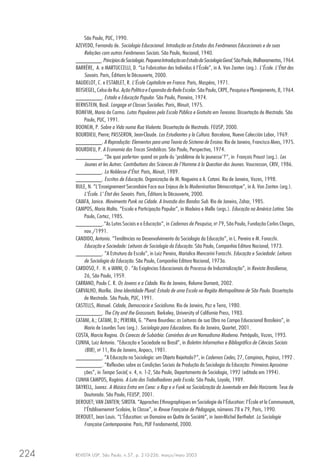 REVISTA USP, São Paulo, n.57, p. 210-226, março/maio 2003224
São Paulo, PUC, 1990.
AZEVEDO, Fernando de. Sociologia Educacional. Introdução ao Estudos dos Fenômenos Educacionais e de suas
Relações com outros Fenômenos Sociais. São Paulo, Nacional, 1940.
________.PrincípiosdeSociologia.PequenaIntroduçãoaoEstudodaSociologiaGeral.SãoPaulo,Melhoramentos,1964.
BARRÈRE, A. e MARTUCCELLI, D. “La Fabrication des Individus à l’École”, in A. Van Zanten (org.). L’École. L’État des
Savoirs. Paris, Éditions la Découverte, 2000.
BAUDELOT, C. e ESTABLET, R. L’École Capitaliste en France. Paris, Maspéro, 1971.
BEISIEGEL, Celso de Rui. Ação Política e Expansão da Rede Escolar. São Paulo, CRPE, Pesquisa e Planejamento, 8, 1964.
________. Estado e Educação Popular. São Paulo, Pioneira, 1974.
BERNSTEIN, Basil. Langage et Classes Socialies. Paris, Minuit, 1975.
BOMFIM, Maria do Carmo. Lutas Populares pela Escola Pública e Gratuita em Teresina. Dissertação de Mestrado. São
Paulo, PUC, 1991.
BOONEM, P. Sobre a Vida numa Rua Violenta. Dissertação de Mestrado. FEUSP, 2000.
BOURDIEU, Pierre; PASSERON, Jean-Claude. Los Estudiantes y la Cultura. Barcelona, Nueva Colección Labor, 1969.
________. A Reprodução: Elementos para uma Teoria do Sistema de Ensino. Rio de Janeiro, Francisco Alves, 1975.
BOURDIEU, P. A Economia das Trocas Simbólicas. São Paulo, Perspectiva, 1974.
________. “De quoi parle-ton- quand on parle du ‘problème de la jeunesse’?”, in François Proust (org.). Les
Jeunes et les Autres: Contributions des Sciences de l’Homme à la Question des Jeunes. Vaucresson, CRIV, 1986.
________. La Noblesse d’État. Paris, Minuit, 1989.
________. Escritos de Educação. Organização de M. Nogueira e A. Catani. Rio de Janeiro, Vozes, 1998.
BULE, N. “L’Enseignement Secondaire Face aux Enjeux de la Modernisation Démocratique”, in A. Van Zanten (org.).
L’École. L’ État des Savoirs. Paris, Éditions la Découverte, 2000.
CAIAFA, Janice. Movimento Punk na Cidade. A Invasão dos Bandos Sub. Rio de Janeiro, Zahar, 1985.
CAMPOS, Maria Malta. “Escola e Participação Popular”, in Madeira e Mello (orgs.). Educação na América Latina. São
Paulo, Cortez, 1985.
________.“As Lutas Sociais e a Educação”, in Cadernos de Pesquisa, no
79, São Paulo, Fundação Carlos Chagas,
nov./1991.
CANDIDO, Antonio. “Tendências no Desenvolvimento da Sociologia da Educação”, in L. Pereira e M. Foracchi.
Educação e Sociedade: Leituras de Sociologia da Educação. São Paulo, Companhia Editora Nacional, 1973.
________. “A Estrutura da Escola”, in Luiz Pereira, Marialice Mencarini Foracchi. Educação e Sociedade: Leituras
de Sociologia da Educação. São Paulo, Companhia Editora Nacional, 1973a.
CARDOSO, F. H. e IANNI, O . “As Exigências Educacionais do Processo de Industrialização”, in Revista Brasiliense,
26, São Paulo, 1959.
CARRANO, Paulo C. R. Os Jovens e a Cidade. Rio de Janeiro, Relume Dumará, 2002.
CARVALHO, Marília. Uma Identidade Plural: Estudo de uma Escola na Região Metropolitana de São Paulo. Dissertação
de Mestrado. São Paulo, PUC, 1991.
CASTELLS, Manuel. Cidade, Democracia e Socialismo. Rio de Janeiro, Paz e Terra, 1980.
________. The City and the Grassroots. Berkeley, University of California Press, 1983.
CATANI, A.; CATANI, D.; PEREIRA, G. “Pierre Bourdieu: as Leituras de sua Obra no Campo Educacional Brasileiro”, in
Maria de Lourdes Tura (org.). Sociologia para Educadores. Rio de Janeiro, Quartet, 2001.
COSTA, Marcia Regina. Os Carecas de Subúrbio: Caminhos de um Nomadismo Moderno. Petrópolis, Vozes, 1993.
CUNHA, Luiz Antonio. “Educação e Sociedade no Brasil”, in Boletim Informativo e Bibliográfico de Ciências Sociais
(BIB), no
11, Rio de Janeiro, Anpocs, 1981.
________. “A Educação na Sociologia: um Objeto Rejeitado?”, in Cadernos Cedes, 27, Campinas, Papirus, 1992 .
________. “Reflexões sobre as Condições Sociais de Produção da Sociologia da Educação: Primeiras Aproxima-
ções”, in Tempo Social, v. 4, n. 1-2, São Paulo, Departamento de Sociologia, 1992 (editado em 1994).
CUNHA CAMPOS, Rogério. A Luta dos Trabalhadores pela Escola. São Paulo, Loyola, 1989.
DAYRELL, Juarez. A Música Entra em Cena: o Rap e o Funk na Socialização da Juventude em Belo Horizonte. Tese de
Doutorado. São Paulo, FEUSP, 2001.
DEROUET; VAN ZANTEN; SIROTA. “Approches Ethnographiques en Sociologie de l’Éducation: l’École et la Communauté,
l’Établisememnt Scolaire, la Classe”, in Revue Française de Pédagogie, números 78 e 79, Paris, 1990.
DEROUET, Jean Louis. “L’Éducation: un Domaine en Quête de Société”, in Jean-Michel Berthelot. La Sociologie
Française Contemporaine. Paris, PUF Fondamental, 2000.
 