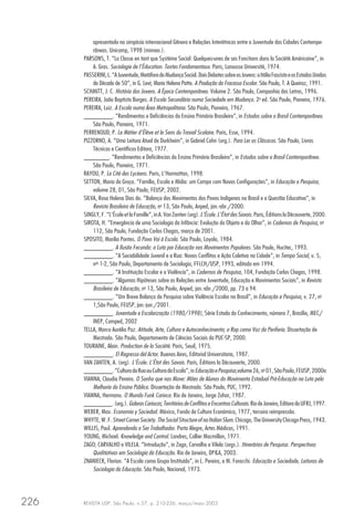 REVISTA USP, São Paulo, n.57, p. 210-226, março/maio 2003226
apresentado no simpósio internacional Gênero e Relações Interétnicas entre a Juventude das Cidades Contempo-
râneas. Unicamp, 1998 (mimeo.).
PARSONS, T. “La Classe en tant que Systéme Social: Quelques-unes de ses Fonctions dans la Société Américaine”, in
A. Gras. Sociologie de l’Éducation. Textes Fondamentaux. Paris, Larousse Université, 1974.
PASSERINI,L.“AJuventude,MetáforadaMudançaSocial.DoisDebatessobreosJovens:aItáliaFascistaeosEstadosUnidos
da Década de 50”, in G. Levi; Maria Helena Patto. A Produção do Fracasso Escolar. São Paulo, T. A Queiroz, 1991.
SCHMITT, J. C. História dos Jovens. A Época Contemporânea. Volume 2. São Paulo, Companhia das Letras, 1996.
PEREIRA, João Baptista Borges. A Escola Secundária numa Sociedade em Mudança. 2a
ed. São Paulo, Pioneira, 1976.
PEREIRA, Luiz. A Escola numa Área Metropolitana. São Paulo, Pioneira, 1967.
________. “Rendimentos e Deficiências do Ensino Primário Brasileiro”, in Estudos sobre o Brasil Contemporâneo.
São Paulo, Pioneira, 1971.
PERRENOUD, P. Le Métier d’Élève et le Sens du Travail Scolaire. Paris, Esse, 1994.
PIZZORNO, A. “Uma Leitura Atual de Durkheim”, in Gabriel Cohn (org.). Para Ler os Clássicos. São Paulo, Livros
Técnicos e Científicos Editora, 1977.
_______. “Rendimentos e Deficiências do Ensino Primário Brasileiro”, in Estudos sobre o Brasil Contemporâneo.
São Paulo, Pioneira, 1971.
RAYOU, P. La Cité des Lycéens. Paris, L’Harmattan, 1998.
SETTON, Maria da Graça. “Família, Escola e Mídia: um Campo com Novas Configurações”, in Educação e Pesquisa,
volume 28, 01, São Paulo, FEUSP, 2002.
SILVA, Rosa Helena Dias da. “Balanço dos Movimentos dos Povos Indígenas no Brasil e a Questão Educativa”, in
Revista Brasileira de Educação, no
13, São Paulo, Anped, jan.-abr./2000.
SINGLY, F. “L’École et la Famille”, in A. Van Zanten (org).L’École.L’ÉtatdesSavois. Paris, Éditions laDécouverte, 2000.
SIROTA, H. “Emergência de uma Sociologia da Infância: Evolução do Objeto e do Olhar”, in Cadernos de Pesquisa, no
112, São Paulo, Fundação Carlos Chagas, março de 2001.
SPOSITO, Marilia Pontes. O Povo Vai à Escola. São Paulo, Loyola, 1984.
________. A Ilusão Fecunda: a Luta por Educação nos Movimentos Populares. São Paulo, Hucitec, 1993.
________. “A Sociabilidade Juvenil e a Rua: Novos Conflitos e Ação Coletiva na Cidade”, in Tempo Social, v. 5,
nos
1-2, São Paulo, Departamento de Sociologia, FFLCH/USP, 1993, editado em 1994.
________. “A Instituição Escolar e a Violência”, in Cadernos de Pesquisa, 104, Fundação Carlos Chagas, 1998.
________. “Algumas Hipóteses sobre as Relações entre Juventude, Educação e Movimentos Sociais”, in Revista
Brasileira de Educação, no
13, São Paulo, Anped, jan.-abr./2000, pp. 73 a 94.
________. “Um Breve Balanço da Pesquisa sobre Violência Escolar no Brasil”, in Educação e Pesquisa, v. 27, no
1,São Paulo, FEUSP, jan.-jun./2001.
________. Juventude e Escolarização (1980/1998), Série Estado do Conhecimento, número 7, Brasília, MEC/
INEP, Comped, 2002
TELLA, Marco Aurélio Paz. Atitude, Arte, Cultura e Autoconhecimento; o Rap como Voz da Periferia. Dissertação de
Mestrado. São Paulo, Departamento de Ciências Sociais da PUC-SP, 2000.
TOURAINE, Alain. Production de la Société. Paris, Seuil, 1975.
________. El Regresso del Actor. Buenos Aires, Editorial Universitaria, 1987.
VAN ZANTEN, A. (org). L’École. L’État des Savois. Paris, Éditions la Découverte, 2000.
________.“CulturadaRuaouCulturadaEscola”,inEducaçãoePesquisa,volume26,no
01,SãoPaulo,FEUSP,2000a
VIANNA, Claudia Pereira. O Sonho que nos Move: Mães de Alunos do Movimento Estadual Pró-Educação na Luta pela
Melhoria do Ensino Público. Dissertação de Mestrado. São Paulo, PUC, 1992.
VIANNA, Hermano. O Mundo Funk Carioca. Rio de Janeiro, Jorge Zahar, 1987.
________.(org.).GalerasCariocas;TerritóriosdeConflitoseEncontrosCulturais.RiodeJaneiro,EditoradaUFRJ,1997.
WEBER, Max. Economia y Sociedad. México, Fondo de Cultura Económica, 1977, terceira reimpressão.
WHYTE,W.F.StreetCornerSociety.TheSocialStructureofnaItalianSlum.Chicago,TheUniversityChicagoPress,1943.
WILLIS, Paul. Aprendendo a Ser Trabalhador. Porto Alegre, Artes Médicas, 1991.
YOUNG, Michael. Knowledge and Control. Londres, Collier Macmillan, 1971.
ZAGO; CARVALHO e VILELA. “Introdução”, in Zago, Carvalho e Vilela (orgs.). Itinerários de Pesquisa. Perspectivas
Qualitativas em Sociologia da Educação. Rio de Janeiro, DP&A, 2003.
ZNANIECK, Florian. “A Escola como Grupo Instituído”, in L. Pereira, e M. Foracchi. Educação e Sociedade, Leituras de
Sociologia da Educação. São Paulo, Nacional, 1973.
 