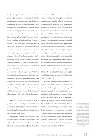 REVISTA USP, São Paulo, n.57, p. 210-226, março/maio 2003 211
“A Sociologia divide-se em várias disci-
plinas, que estudam a ordem existente nas
relações dos fenômenos sociais de diver-
sos pontos de vista irredutíveis, mas com-
plementareseconvergentes.Contudo,nada
se disse (até aqui) sobre as chamadas ‘so-
ciologias especiais’, como a Sociologia
Econômica, a Sociologia Moral, a Socio-
logia Jurídica, a Sociologia do Conheci-
mento (a Sociologia da educação), etc. A
rigor, essa designação é imprópria. Como
acontece em qualquer ciência, os métodos
sociológicos podem ser aplicados à inves-
tigação e à explicação de qualquer fenô-
meno social particular sem que, por isso,
se deva admitir a existência de uma disci-
plina especial, com objeto e problemas
próprios!... Sob outros aspectos o uso mais
ou menos livre de tais expressões facilita a
identificaçãodoteordascontribuições,sim-
plificando, assim, as relações do autor com
o público. Isto parece ser suficiente para
justificar o emprego delas, já que carecem
de sentido lógico os intentos de subdividir,
indefinidamente,oscamposdaSociologia”
(Fernandes, 1960, pp, 29-30 – grifos meus).
Trata-se, assim, de examinar, sob o
ponto de vista sociológico, os fenômenos
educativos e não apenas uma divisão arbi-
trária disciplinar que não encontra eco nos
processos sociais reais.
Mesmo na França, por exemplo, esse
recorte institucional de domínios tem sido
objeto de crítica contemporânea, levando
DerouetaafirmarquetantoPierreBourdieu
como Raimond Boudon não se considera-
vam sociólogos da educação. Sua interro-
gação sempre incidiu sobre o modo como
a sociedade se perpetua e é a partir dessa
questão de sociologia geral que eles se in-
teressaram pelos efeitos sociais da escola
(Derouet, 2000, p.199). Afirma, também,
queopoderexplicativodosparadigmasque
ambos construíram ultrapassa, em grande
parte, o domínio da educação. As palavras
do próprio Bourdieu reiteram essa orienta-
ção: “A sociologia da educação configura
seu objeto particular quando se constitui
como ciência das relações entre a reprodu-
ção cultural e a reprodução social, ou seja,
no momento em que se esforça por estabe-
lecer a contribuição que o sistema de ensi-
no oferece com vistas à reprodução da es-
trutura das relações de força e das relações
simbólicas entre as classes” (Bourdieu,
1975, p. 295) (1).
Mas uma outra segmentação interna ao
campo de estudos precisa, também, ser
examinada. É inegável que a sociologia da
educação, desde o seu nascimento, ao se
dedicar à analise dos processos socializa-
dores e, portanto, à educação, privilegiou o
exame da escola, embora, como afirmam
Duru-Bellat e Van Zanten (1992, p. 1), uma
“verdadeira sociologia da educação” reco-
briria um campo extremamente vasto, pois
“os mecanismos por meio dos quais uma
sociedade transmite a seus membros seus
saberes, o saber-fazer e o saber-ser que ela
estima como necessários à sua reprodução
são de uma infinita variedade” .
1 Ao analisar essa formulação
de Bourdieu, Catani, Catani e
Pereira(2001,p.128)alertam
que, para ele, “a questão a
ser pesquisada em cada caso
particular – entendido sempre
como ‘modalidade do possí-
vel’, isto é, ‘o invariante na va-
riante observada’ – é sempre
a contribuição do sistema de
ensino e a forma específica
pela qual esta se reveste para
a reprodução da estrutura das
relações, simultaneamente de
força e simbólicas, entre todos
os agentes sociais (grupos,
classes, instituições)”.
 