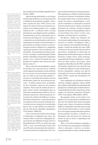 REVISTA USP, São Paulo, n.57, p. 210-226, março/maio 2003214
desestruturaisdasociedadecapitalista(Van
Zanten, 2000).
Apesar das peculiaridades, a sociologia
da educação no Brasil viveu fortemente sob
a influência da produção européia, sobre-
tudo a partir dos anos 1970. Com as mu-
danças de rumo no desenvolvimento eco-
nômico e no modelo político (5) – o golpe
militar de 64 – a reflexão sobre a escola
permaneceu,masadquiriuoutroscaminhos,
incorporando as novas orientações que se
firmavam na França (6). Ao investigar os
compromissos da instituição escolar com a
reprodução da ordem social dominante, o
pensamento sociológico armou-se das fer-
ramentas teóricas disponíveis, ampliando
significativamente o teor da reflexão em-
preendida. A incorporação de alguns auto-
res foi, no entanto, conformada pelo debate
político-ideológico do período, impedindo
muitas vezes o desenvolvimento de uma
perspectiva analítica mais densa da reali-
dade escolar (7).
Mas a crítica das desigualdades, a partir
de perspectivas macrossociais, também
sofreu algumas limitações em decorrência
de um recorte excessivamente estrutural
que, ao cultivar um raciocínio dedutivo –
ou seja, as conclusões dos estudos estavam
delimitadas a partir de suas premissas ini-
ciais –, resultou, muitas vezes, no abando-
no dos caminhos rigorosos da pesquisa
empírica. Nesse tipo de análise pouco es-
paço estaria sendo contemplado para os
elementos propriamente políticos dos fe-
nômenos educativos. Sob um ponto de vis-
ta estrito das análises de Althusser, teórico
dominante do período, o reino da luta polí-
tica aparecia como o terreno da ilusão, pro-
vocando escassa margem de consideração
para o ator e a ação política na conforma-
ção da vida desses aparelhos ideológicos
(Van Zanten, 2000) (8).
Com o nascimento da Nova Sociologia
da Educação na Inglaterra por meio dos
estudos sobre o currículo e linguagem de-
senvolvidos por Michael Young (1971) e
Basil Bernstein (1975), no início dos anos
1970, e com a diversificação teórica dos
anos 80, pela incorporação das perspecti-
vas interacionistas e etnográficas (9), o in-
teresse pela instituição escolar permanece.
Mas a pesquisa e a análise se deslocam para
os processos internos à instituição tentan-
do compreender como as rotinas, práticas,
modos de ensino e aprendizagem, a sele-
ção de conteúdos e as interações na sala de
aula entre professores e alunos constituem
elementos de controle, instalam relações
de poder e produzem desigualdades, não só
em decorrência das classes sociais, mas,
também, de fundo étnico e de gênero.
No Brasil, a ênfase nas situações mi-
crossociais, propiciada por essas pesquisas,
renovou os estudos sociológicos sobre a
escola, embora com resultados bastante de-
siguais. A partir de meados dos anos 1980,
verificou-se um movimento de diversifica-
ção teórica, semelhante ao observado em
algunspaísesdaEuropadosquaisareflexão
brasileira sempre esteve muito próxima,
especialmente França e Inglaterra. A influ-
ência de duas autoras mexicanas, Justa
Ezpeletta e Elsie Rockwell(1985), também
foi bastante significativa nos anos 80 com
o estudo do cotidiano escolar sob uma pers-
pectiva etnográfica, embora esse tipo de
orientação já estivesse sendo adotado por
Patto (1991) a partir das formulações de
Agnes Heller.
Essa ampliação de referências teóricas
suscitou, também, algumas críticas diante
dasevidentesdificuldadesdearticulaçãodas
perspectivasvoltadasparaoestudominucio-
sodainstituiçãoescolarcomprocessosmais
amplos de natureza estrutural (Forquin,
1993; Van Zanten, 2000; Mafra, 2003).
De qualquer modo, o arco teórico am-
pliado e as novas pesquisas caminharam ao
lado do movimento pela democratização
do país, que voltou a incorporar no debate
público a importância da educação escolar
como direito democrático e a necessidade
de se investigar e propor alterações profun-
das das práticas escolares, evitando-se os
elementos mais perversos do sistema de
ensino no que se refere à reprodução das
desigualdades.
Mas, se a escola continuou ocupando o
foco de interesses da pesquisa sociológica
sobre a educação, é preciso, ao menos,
examinarperspectivasquecontribuampara
5 As lutas em torno da escola
pública desencadeadas na
década de 1950 para a apro-
vação da Lei de Diretrizes e
Bases (LDB) não encontraram
ressonância no projeto final
aprovado em 1961, ocasio-
nando em muitos dos sociólo-
gos até então envolvidos com
a educação um movimento de
migração para outros temas.
6 Não é objetivo deste artigo
resgatar as principais influên-
cias e a trajetória da sociolo-
gia da educação no Brasil. Al-
guns estudos já fizeram balan-
ços densos e apontam como
momento de inflexão importan-
te a constituição da pós-gradu-
ação em educação que passa
aabsorverasociologiadaedu-
cação de forma mais intensa
que a área de sociologia até
entãoassumira.Asimplicações
são muitas e já foram trabalha-
das por vários autores (Cunha,
1992; 1992a; Gouveia,
1989).
7 Este é o caso da leitura apres-
sada da obra de Pierre
Bourdieu, cunhada, no jargão
da época, como “teoria
reprodutivista” opondo-se a
umaperspectiva“transformado-
ra” ou de “resistência”. Para
uma análise dessa questão
consultar: Catani, Catani e
Pereira, 2001.
8 Mesmo a clássica perspectiva
funcionalista de Durkheim con-
templavaoplanopolíticocomo
importante na evolução dos sis-
temas escolares. Como afirma
Bule, a análise da evolução
pedagógica oferece uma con-
firmaçãodastesesdeDurkheim
sobre a autonomia relativa do
desenvolvimento dos sistemas
educativos, “as mudanças pe-
dagógicasrespondemaneces-
sidades sociais latentes. Essas
necessidadessociaisexprimem
a ação de causas sociais no-
vas, mas as respostas pedagó-
gicas introduzidas são os frutos
delutaspolíticaseideológicas,
e não constituem necessaria-
mente soluções sociais ‘racio-
nais’ à evolução das necessi-
dades de educação” (Bule,
2000).
9 A sociologia dos estabeleci-
mentos escolares nasce como
campo de pesquisa nos Esta-
dos Unidos e na Inglaterra ain-
da nos anos 1960 sob a forte
influência do estrutural funcio-
nalismo (Mafra, 2003). Os tra-
balhos de feitio interacionista
procuram nas formulações de
Mead e Schultz os elementos
para a compreensão das
interações face a face observa-
das na realidade escolar e fo-
ram submetidos a um balanço
crítico nos trabalhos de Forquin
(1990; 1993), Derouet, Van
Zanten e Sirota (1990).
 