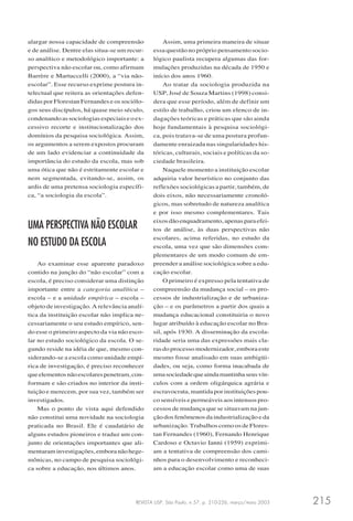 REVISTA USP, São Paulo, n.57, p. 210-226, março/maio 2003 215
alargar nossa capacidade de compreensão
e de análise. Dentre elas situa-se um recur-
so analítico e metodológico importante: a
perspectiva não escolar ou, como afirmam
Barrère e Martuccelli (2000), a “via não-
escolar”. Esse recurso exprime postura in-
telectual que reitera as orientações defen-
didas por Florestan Fernandes e os sociólo-
gos seus discípulos, há quase meio século,
condenando as sociologias especiais e o ex-
cessivo recorte e institucionalização dos
domínios da pesquisa sociológica. Assim,
os argumentos a serem expostos procuram
de um lado evidenciar a continuidade da
importância do estudo da escola, mas sob
uma ótica que não é estritamente escolar e
nem segmentada, evitando-se, assim, os
ardis de uma pretensa sociologia específi-
ca, “a sociologia da escola”.
UMA PERSPECTIVA NÃO ESCOLAR
NO ESTUDO DA ESCOLA
Ao examinar esse aparente paradoxo
contido na junção do “não escolar” com a
escola, é preciso considerar uma distinção
importante entre a categoria analítica –
escola – e a unidade empírica – escola –
objeto de investigação. A relevância analí-
tica da instituição escolar não implica ne-
cessariamente o seu estudo empírico, sen-
do esse o primeiro aspecto da via não esco-
lar no estudo sociológico da escola. O se-
gundo reside na idéia de que, mesmo con-
siderando-se a escola como unidade empí-
rica de investigação, é preciso reconhecer
queelementosnãoescolarespenetram,con-
formam e são criados no interior da insti-
tuição e merecem, por sua vez, também ser
investigados.
Mas o ponto de vista aqui defendido
não constitui uma novidade na sociologia
praticada no Brasil. Ele é caudatário de
alguns estudos pioneiros e traduz um con-
junto de orientações importantes que ali-
mentaraminvestigações,emboranãohege-
mônicas, no campo de pesquisa sociológi-
ca sobre a educação, nos últimos anos.
Assim, uma primeira maneira de situar
essa questão no próprio pensamento socio-
lógico paulista recupera algumas das for-
mulações produzidas na década de 1950 e
início dos anos 1960.
Ao tratar da sociologia produzida na
USP, José de Souza Martins (1998) consi-
dera que esse período, além de definir um
estilo de trabalho, criou um elenco de in-
dagações teóricas e práticas que são ainda
hoje fundamentais à pesquisa sociológi-
ca, pois tratava-se de uma postura profun-
damente enraizada nas singularidades his-
tóricas, culturais, sociais e políticas da so-
ciedade brasileira.
Naquele momento a instituição escolar
adquiria valor heurístico no conjunto das
reflexões sociológicas a partir, também, de
dois eixos, não necessariamente cronoló-
gicos, mas sobretudo de natureza analítica
e por isso mesmo complementares. Tais
eixosdãoenquadramento,apenasparaefei-
tos de análise, às duas perspectivas não
escolares, acima referidas, no estudo da
escola, uma vez que são dimensões com-
plementares de um modo comum de em-
preender a análise sociológica sobre a edu-
cação escolar.
O primeiro é expresso pela tentativa de
compreensão da mudança social – os pro-
cessos de industrialização e de urbaniza-
ção – e os parâmetros a partir dos quais a
mudança educacional constituiria o novo
lugar atribuído à educação escolar no Bra-
sil, após 1930. A disseminação da escola-
ridade seria uma das expressões mais cla-
ras do processo modernizador, embora este
mesmo fosse analisado em suas ambigüi-
dades, ou seja, como forma inacabada de
umasociedadequeaindamantinhaseusvín-
culos com a ordem oligárquica agrária e
escravocrata, mantida por instituições pou-
co sensíveis e permeáveis aos intensos pro-
cessos de mudança que se situavam na jun-
ção dos fenômenos da industrialização e da
urbanização. Trabalhos como os de Flores-
tan Fernandes (1960), Fernando Henrique
Cardoso e Octavio Ianni (1959) exprimi-
am a tentativa de compreensão dos cami-
nhos para o desenvolvimento e reconheci-
am a educação escolar como uma de suas
 