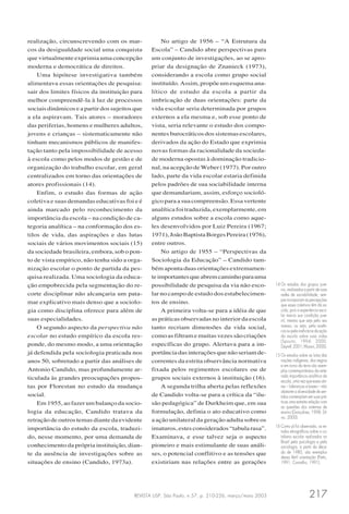 REVISTA USP, São Paulo, n.57, p. 210-226, março/maio 2003 217
realização, circunscrevendo com os mar-
cos da desigualdade social uma conquista
que virtualmente exprimia uma concepção
moderna e democrática de direitos.
Uma hipótese investigativa também
alimentava essas orientações de pesquisa:
sair dos limites físicos da instituição para
melhor compreendê-la à luz de processos
sociais dinâmicos e a partir dos sujeitos que
a ela aspiravam. Tais atores – moradores
das periferias, homens e mulheres adultos,
jovens e crianças – sistematicamente não
tinham mecanismos públicos de manifes-
tação tanto pela impossibilidade de acesso
à escola como pelos modos de gestão e de
organização do trabalho escolar, em geral
centralizados em torno das orientações de
atores profissionais (14).
Enfim, o estudo das formas de ação
coletiva e suas demandas educativas foi e é
ainda marcado pelo reconhecimento da
importância da escola – na condição de ca-
tegoria analítica – na conformação dos es-
tilos de vida, das aspirações e das lutas
sociais de vários movimentos sociais (15)
da sociedade brasileira, embora, sob o pon-
to de vista empírico, não tenha sido a orga-
nização escolar o ponto de partida da pes-
quisa realizada. Uma sociologia da educa-
ção empobrecida pela segmentação do re-
corte disciplinar não alcançaria um pata-
mar explicativo mais denso que a sociolo-
gia como disciplina oferece para além de
suas especialidades.
O segundo aspecto da perspectiva não
escolar no estudo empírico da escola res-
ponde, do mesmo modo, a uma orientação
já defendida pela sociologia praticada nos
anos 50, sobretudo a partir das análises de
Antonio Candido, mas profundamente ar-
ticulada às grandes preocupações propos-
tas por Florestan no estudo da mudança
social.
Em 1955, ao fazer um balanço da socio-
logia da educação, Candido tratava da
retração de outros temas diante da evidente
importância do estudo da escola, traduzi-
do, nesse momento, por uma demanda de
conhecimento da própria instituição, dian-
te da ausência de investigações sobre as
situações de ensino (Candido, 1973a).
No artigo de 1956 – “A Estrutura da
Escola” – Candido abre perspectivas para
um conjunto de investigações, ao se apro-
priar da designação de Znanieck (1973),
considerando a escola como grupo social
instituído. Assim, propõe um esquema ana-
lítico de estudo da escola a partir da
imbricação de duas orientações: parte da
vida escolar seria determinada por grupos
externos a ela mesma e, sob esse ponto de
vista, seria relevante o estudo dos compo-
nentes burocráticos dos sistemas escolares,
derivados da ação do Estado que exprimia
novas formas da racionalidade da socieda-
de moderna opostas à dominação tradicio-
nal, na acepção de Weber (1977). Por outro
lado, parte da vida escolar estaria definida
pelos padrões de sua sociabilidade interna
que demandariam, assim, esforço socioló-
gico para a sua compreensão. Essa vertente
analítica foi traduzida, exemplarmente, em
alguns estudos sobre a escola como aque-
les desenvolvidos por Luiz Pereira (1967;
1971),JoãoBaptistaBorgesPereira(1976),
entre outros.
No artigo de 1955 – “Perspectivas da
Sociologia da Educação” – Candido tam-
bém aponta duas orientações extremamen-
teimportantesqueabremcaminhoparauma
possibilidade de pesquisa da via não esco-
lar no campo de estudo dos estabelecimen-
tos de ensino.
A primeira volta-se para a idéia de que
as práticas observadas no interior da escola
tanto recriam dimensões da vida social,
como as filtram e muitas vezes são criações
específicas do grupo. Alertava para a im-
portância das interações que não seriam de-
correntes da estrita observância normativa
fixada pelos regimentos escolares ou de
grupos sociais externos à instituição (16).
A segunda trilha aberta pelas reflexões
de Candido volta-se para a crítica da “ilu-
são pedagógica” de Durkheim que, em sua
formulação, definia o ato educativo como
a ação unilateral da geração adulta sobre os
imaturos, estes considerados “tabula rasa”.
Examinava, e esse talvez seja o aspecto
pioneiro e mais estimulante de suas análi-
ses, o potencial conflitivo e as tensões que
existiriam nas relações entre as gerações
14 Os estudos dos grupos juve-
nis, realizados a partir de suas
redes de sociabilidade, sem-
pre incorporam as percepções
que esses coletivos têm da es-
cola, pois a experiência esco-
lar marca sua condição juve-
nil, mesmo que seja pelo seu
avesso, ou seja, pela ausên-
cia ou pela ineficácia da ação
da escola sobre suas vidas
(Sposito, 1994; 2000;
Dayrell,2001;Mussoi,2000).
15 Os estudos sobre as lutas das
nações indígenas, dos negros
e em torno da terra são exem-
plos contemporâneos da reite-
rada importância analítica da
escola, uma vez que esses ato-
res – lideranças e bases – não
obstante a diversidade de sen-
tidos contemplam em suas prá-
ticas uma estreita relação com
as questões dos sistemas de
ensino (Gonçalves, 1998; Sil-
va, 2000).
16 Como já foi observado, os es-
tudos etnográficos sobre o co-
tidiano escolar realizados no
Brasil pela psicologia e pela
sociologia, a partir da déca-
da de 1980, são exemplos
dessa fértil orientação (Patto,
1991; Carvalho, 1991).
 