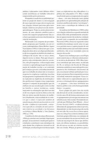 REVISTA USP, São Paulo, n.57, p. 210-226, março/maio 2003218
adultas e educandos, estes últimos ofere-
cendo resistências ao trabalho educativo
empreendido pelos primeiros.
Propunha o estudo da sociabilidade ine-
rente ao grupo de alunos e a investigação
de suas expectativas que não se esgotavam
nas relações formais previstas pela insti-
tuição, relativas aos processos de ensino-
aprendizagem.Trata-se,assim,jánessemo-
mento, de uma abertura analítica para o
exame dos aspectos propriamente não es-
colares que pudessem estar interferindo na
vida da instituição.
Reiterando esse conjunto de possibili-
dades propostas por Candido, em um re-
corte contemporâneo, Duru-Bellat e Agnes
Van Zanten (1992) evidenciam que a con-
dição de aluno deve ser objeto problemáti-
co de investigação no âmbito do estudo so-
ciológico da escola: não se nasce aluno,
alguém torna-se aluno. Para que tal pers-
pectiva seja considerada é preciso, ao me-
nos, três pressupostos: a dissociação entre
o ensino e a aprendizagem que faz nascer a
noção de trabalho escolar a ser realizado
por crianças e jovens; o reconhecimento de
que esse trabalho do aluno não se resume à
resposta às exigências explícitas inscritas
nosprogramaseregulamentosoficiais,mas
às expectativas implícitas da instituição e
dos professores (reputo como importante
integrar o conjunto de percepções que ele
elabora em sua socialização extra-escolar
na família e outras instâncias, sendo
marcantes as orientações que derivam não
só de sua origem social ou étnica como do
fato de terem nascido homens ou mulhe-
res); finalmente, a necessidade de reconhe-
cer que o aluno é expressão também de
umaformapeculiardesuainserçãonociclo
de vida – a infância e a juventude – catego-
rias específicas e dotadas de uma autono-
mia relativa na sociedade e na literatura
sociológica (Duru-Bellat e Van Zanten,
1992, p. 179).
Aanálisedoofíciodoaluno(Perrenoud,
1994) já constitui um caminho importante
porque, ao reconstruir o modo pelo qual os
estudantes constituem suas estratégias de
ação diante das exigências normativas da
instituição,revelaumapossíveldissociação
entre as expectativas dos educadores e a
prática dos educandos (17). Mas é ainda
insuficiente para a compreensão do sujeito
– aluno – em uma dimensão mais global
que poderia ser apreendida pela adoção de
recursos analíticos de outras “sociologias”,
neste caso a sociologia da infância e da
juventude.
As análises de Hobsbawn (1989) sobre
a revolução cultural na segunda metade do
século XX estão profundamente articula-
das ao aparecimento da moderna condição
juvenil com a expansão da escolaridade.
Passerini (1991) situa esse segmento como
metáfora da mudança social, uma vez que
esse período marca o aparecimento de um
mundo adolescente e juvenil relativamente
autônomo, não só na sociedade como no
interior da escola.
É para essas mudanças que a sociologia
norte-americana se volta mais intensamen-
te no início da década de 1950. Mas é pre-
ciso considerar que anos antes, na década
de 20, os teóricos da Escola de Chicago
tentaram estabelecer uma radiografia com-
preensiva dos fenômenos decorrentes de
um crescimento urbano anômalo provoca-
do por um intenso fluxo migratório em uma
sociedade industrial emergente. Esses es-
tudos voltavam-se especialmente para os
jovens e a formação desses agrupamentos
– as gangues – com base territorial nos
bairros pobres com certa homogeneidade
étnica – os guetos.
Esses grupos de pares fora da escola
não deixam de ser de considerados, no iní-
cio dos anos 40, de forma contrastante com
osagrupamentosjuvenisqueencontramsua
referência na vida escolar. O estudo desen-
volvido por William Foot Whyte – Street
Corner Society (1943) – evidencia formas
diferentes de agrupamento entre os jovens,
dependendo ou não da presença da escola
em sua vida. Os corner boys (classe operá-
ria) e os college boys (classes médias) cons-
tituiriam grupos diferentes na condição de
jovens moradores de um mesmo bairro, em
razão da sua origem de classe que delimi-
taria, em última instância, as possibilida-
des de acesso ou não ao sistema escolar.
Em seu estudo, Whyte já apontava para a
17 Ao tratar da sociologia da in-
fância, Hélène Sirota (2001)
afirma que a sociologia do ofí-
cio do aluno é ao mesmo tem-
po uma sociologia do trabalho
escolar e da organização
educativa e se interessa pelo
“avessodocenáriodeixadoaté
então na sombra, pelo sentido
que os alunos dão ao trabalho
cotidiano” (p. 16). Afirma essa
autora que é preciso também
compreender como se constrói
o ofício de criança, investigan-
do as múltiplas situações nas
quaisesseatorseconstituicomo
tal (p. 17).
 