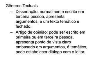 Gêneros Textuais
– Dissertação: normalmente escrita em
terceira pessoa, apresenta
argumentos, é um texto temático e
fechado.
– Artigo de opinião: pode ser escrito em
primeira ou em terceira pessoa,
apresenta ponto de vista claro
embasado em argumentos, é temático,
pode estabelecer diálogo com o leitor.
 