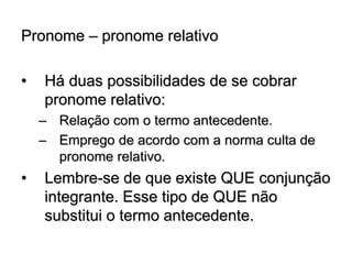 Pronome – pronome relativo
• Há duas possibilidades de se cobrar
pronome relativo:
– Relação com o termo antecedente.
– Emprego de acordo com a norma culta de
pronome relativo.
• Lembre-se de que existe QUE conjunção
integrante. Esse tipo de QUE não
substitui o termo antecedente.
 