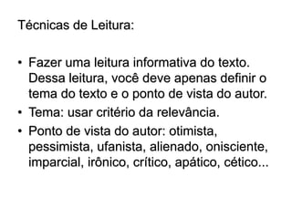 Técnicas de Leitura:
• Fazer uma leitura informativa do texto.
Dessa leitura, você deve apenas definir o
tema do texto e o ponto de vista do autor.
• Tema: usar critério da relevância.
• Ponto de vista do autor: otimista,
pessimista, ufanista, alienado, onisciente,
imparcial, irônico, crítico, apático, cético...
 