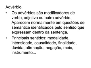 Advérbio
• Os advérbios são modificadores de
verbo, adjetivo ou outro advérbio.
Aparecem normalmente em questões de
semântica identificados pelo sentido que
expressam dentro da sentença.
• Principais sentidos: modalidade,
intensidade, causalidade, finalidade,
dúvida, afirmação, negação, meio,
instrumento...
 
