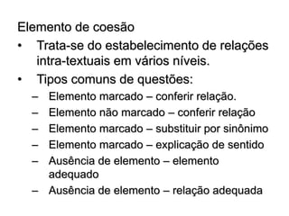 Elemento de coesão
• Trata-se do estabelecimento de relações
intra-textuais em vários níveis.
• Tipos comuns de questões:
– Elemento marcado – conferir relação.
– Elemento não marcado – conferir relação
– Elemento marcado – substituir por sinônimo
– Elemento marcado – explicação de sentido
– Ausência de elemento – elemento
adequado
– Ausência de elemento – relação adequada
 