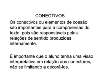 CONECTIVOS
Os conectivos ou elementos de coesão
são importantes para a compreensão do
texto, pois são responsáveis pelas
relações de sentido produzidas
internamente.
É importante que o aluno tenha uma visão
interpretativa em relação aos conectores,
não se limitando a decorá-los.
 