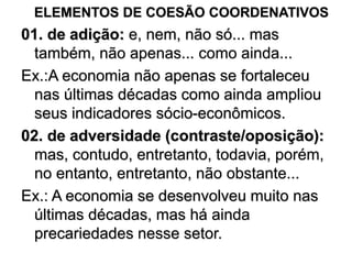 ELEMENTOS DE COESÃO COORDENATIVOS
01. de adição: e, nem, não só... mas
também, não apenas... como ainda...
Ex.:A economia não apenas se fortaleceu
nas últimas décadas como ainda ampliou
seus indicadores sócio-econômicos.
02. de adversidade (contraste/oposição):
mas, contudo, entretanto, todavia, porém,
no entanto, entretanto, não obstante...
Ex.: A economia se desenvolveu muito nas
últimas décadas, mas há ainda
precariedades nesse setor.
 