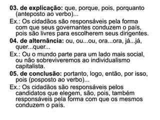 03. de explicação: que, porque, pois, porquanto
(anteposto ao verbo)...
Ex.: Os cidadãos são responsáveis pela forma
com que seus governantes conduzem o país,
pois são livres para escolherem seus dirigentes.
04. de alternância: ou, ou...ou, ora...ora, já...já,
quer...quer...
Ex.: Ou o mundo parte para um lado mais social,
ou não sobreviveremos ao individualismo
capitalista.
05. de conclusão: portanto, logo, então, por isso,
pois (posposto ao verbo)...
Ex.: Os cidadãos são responsáveis pelos
candidatos que elegem, são, pois, também
responsáveis pela forma com que os mesmos
conduzem o país.
 