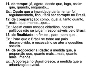 11. de tempo: já, agora, desde que, logo, assim
que, quando, enquanto...
Ex.: Desde que a imunidade parlamentar foi
regulamentada, ficou fácil ser corrupto no Brasil.
12. de comparação: como, igual a, tanto quanto,
mais...que, menos...que...
Ex.: Assim como nossos cidadãos, nossos
políticos não se julgam responsáveis pelo Brasil.
13. de finalidade: a fim de , para, para que...
Ex.: Para que o Brasil se torne um país
desenvolvido, é necessário se ater a questões
sociais.
14. de proporcionalidade: à medida que, à
proporção que, quanto mais...mais, quanto
mais...menos...
Ex.: A pobreza no Brasil cresce, à medida que a
urbanização evolui.
 