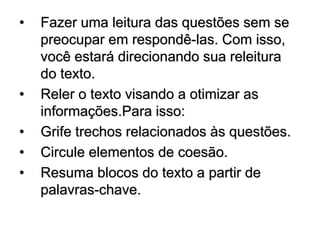 • Fazer uma leitura das questões sem se
preocupar em respondê-las. Com isso,
você estará direcionando sua releitura
do texto.
• Reler o texto visando a otimizar as
informações.Para isso:
• Grife trechos relacionados às questões.
• Circule elementos de coesão.
• Resuma blocos do texto a partir de
palavras-chave.
 