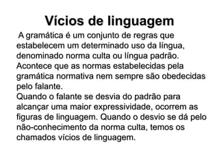 Vícios de linguagem
A gramática é um conjunto de regras que
estabelecem um determinado uso da língua,
denominado norma culta ou língua padrão.
Acontece que as normas estabelecidas pela
gramática normativa nem sempre são obedecidas
pelo falante.
Quando o falante se desvia do padrão para
alcançar uma maior expressividade, ocorrem as
figuras de linguagem. Quando o desvio se dá pelo
não-conhecimento da norma culta, temos os
chamados vícios de linguagem.
 