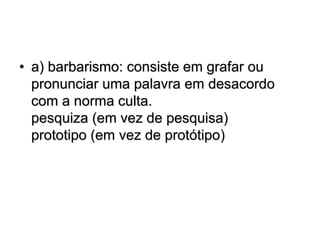 • a) barbarismo: consiste em grafar ou
pronunciar uma palavra em desacordo
com a norma culta.
pesquiza (em vez de pesquisa)
prototipo (em vez de protótipo)
 