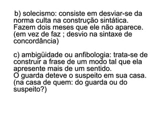 b) solecismo: consiste em desviar-se da
norma culta na construção sintática.
Fazem dois meses que ele não aparece.
(em vez de faz ; desvio na sintaxe de
concordância)
c) ambigüidade ou anfibologia: trata-se de
construir a frase de um modo tal que ela
apresente mais de um sentido.
O guarda deteve o suspeito em sua casa.
(na casa de quem: do guarda ou do
suspeito?)
 
