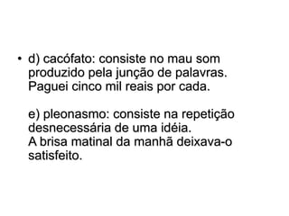 • d) cacófato: consiste no mau som
produzido pela junção de palavras.
Paguei cinco mil reais por cada.
e) pleonasmo: consiste na repetição
desnecessária de uma idéia.
A brisa matinal da manhã deixava-o
satisfeito.
 