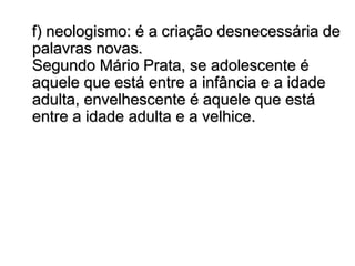 f) neologismo: é a criação desnecessária de
palavras novas.
Segundo Mário Prata, se adolescente é
aquele que está entre a infância e a idade
adulta, envelhescente é aquele que está
entre a idade adulta e a velhice.
 