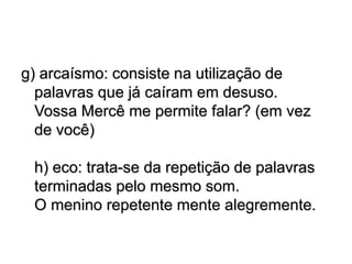 g) arcaísmo: consiste na utilização de
palavras que já caíram em desuso.
Vossa Mercê me permite falar? (em vez
de você)
h) eco: trata-se da repetição de palavras
terminadas pelo mesmo som.
O menino repetente mente alegremente.
 