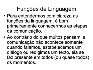 Funções de Linguagem
• Para entendermos com clareza as
funções da linguagem, é bom
primeiramente conhecermos as etapas
da comunicação.
• Ao contrário do que muitos pensam, a
comunicação não acontece somente
quando falamos, estabelecemos um
diálogo ou redigimos um texto, ela se
faz presente em todos (ou quase todos)
os momentos.
 