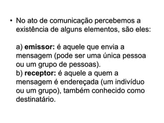 • No ato de comunicação percebemos a
existência de alguns elementos, são eles:
a) emissor: é aquele que envia a
mensagem (pode ser uma única pessoa
ou um grupo de pessoas).
b) receptor: é aquele a quem a
mensagem é endereçada (um indivíduo
ou um grupo), também conhecido como
destinatário.
 