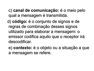 c) canal de comunicação: é o meio pelo
qual a mensagem é transmitida.
d) código: é o conjunto de signos e de
regras de combinação desses signos
utilizado para elaborar a mensagem: o
emissor codifica aquilo que o receptor irá
descodificar.
e) contexto: é o objeto ou a situação a que
a mensagem se refere.
 