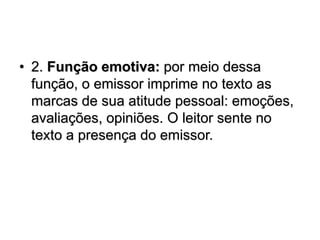 • 2. Função emotiva: por meio dessa
função, o emissor imprime no texto as
marcas de sua atitude pessoal: emoções,
avaliações, opiniões. O leitor sente no
texto a presença do emissor.
 