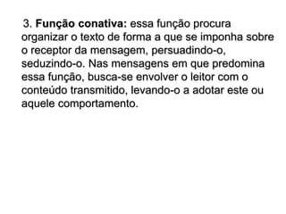 3. Função conativa: essa função procura
organizar o texto de forma a que se imponha sobre
o receptor da mensagem, persuadindo-o,
seduzindo-o. Nas mensagens em que predomina
essa função, busca-se envolver o leitor com o
conteúdo transmitido, levando-o a adotar este ou
aquele comportamento.
 