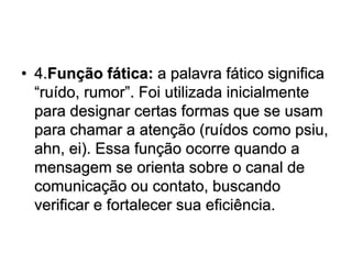 • 4.Função fática: a palavra fático significa
“ruído, rumor”. Foi utilizada inicialmente
para designar certas formas que se usam
para chamar a atenção (ruídos como psiu,
ahn, ei). Essa função ocorre quando a
mensagem se orienta sobre o canal de
comunicação ou contato, buscando
verificar e fortalecer sua eficiência.
 