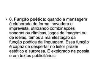 • 6. Função poética: quando a mensagem
é elaborada de forma inovadora e
imprevista, utilizando combinações
sonoras ou rítmicas, jogos de imagem ou
de idéias, temos a manifestação da
função poética da linguagem. Essa função
é capaz de despertar no leitor prazer
estético e surpresa. É explorado na poesia
e em textos publicitários.
 