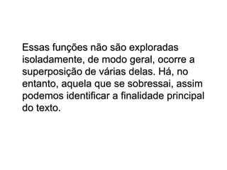 Essas funções não são exploradas
isoladamente, de modo geral, ocorre a
superposição de várias delas. Há, no
entanto, aquela que se sobressai, assim
podemos identificar a finalidade principal
do texto.
 