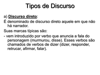 Tipos de Discurso
a) Discurso direto:
É denominado de discurso direto aquele em que não
há narrador.
Suas marcas típicas são:
- vem introduzido por verbo que anuncia a fala do
personagem (murmurou, disse). Esses verbos são
chamados de verbos de dizer (dizer, responder,
retrucar, afirmar, falar).
 