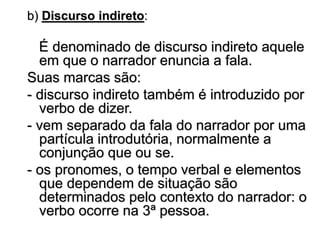b) Discurso indireto:
É denominado de discurso indireto aquele
em que o narrador enuncia a fala.
Suas marcas são:
- discurso indireto também é introduzido por
verbo de dizer.
- vem separado da fala do narrador por uma
partícula introdutória, normalmente a
conjunção que ou se.
- os pronomes, o tempo verbal e elementos
que dependem de situação são
determinados pelo contexto do narrador: o
verbo ocorre na 3ª pessoa.
 
