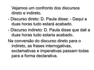Vejamos um confronto dos discursos
direto e indireto.
- Discurso direto: D. Paula disse: - Daqui a
duas horas tudo estará acabado.
- Discurso indireto: D. Paula disse que dali a
duas horas tudo estaria acabado.
Na conversão do discurso direto para o
indireto, as frases interrogativas,
exclamativas e imperativas passam todas
para a forma declarativa.
 