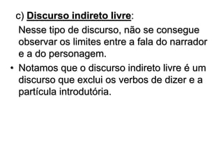 c) Discurso indireto livre:
Nesse tipo de discurso, não se consegue
observar os limites entre a fala do narrador
e a do personagem.
• Notamos que o discurso indireto livre é um
discurso que exclui os verbos de dizer e a
partícula introdutória.
 