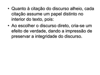 • Quanto à citação do discurso alheio, cada
citação assume um papel distinto no
interior do texto, pois:
• Ao escolher o discurso direto, cria-se um
efeito de verdade, dando a impressão de
preservar a integridade do discurso.
 