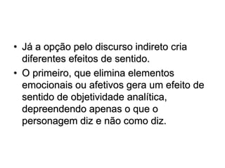 • Já a opção pelo discurso indireto cria
diferentes efeitos de sentido.
• O primeiro, que elimina elementos
emocionais ou afetivos gera um efeito de
sentido de objetividade analítica,
depreendendo apenas o que o
personagem diz e não como diz.
 