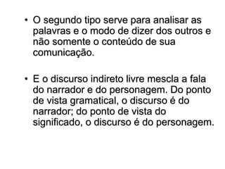 • O segundo tipo serve para analisar as
palavras e o modo de dizer dos outros e
não somente o conteúdo de sua
comunicação.
• E o discurso indireto livre mescla a fala
do narrador e do personagem. Do ponto
de vista gramatical, o discurso é do
narrador; do ponto de vista do
significado, o discurso é do personagem.
 