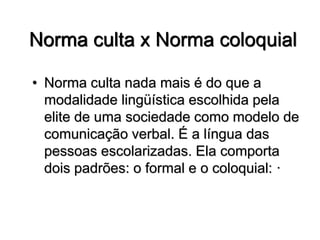 Norma culta x Norma coloquial
• Norma culta nada mais é do que a
modalidade lingüística escolhida pela
elite de uma sociedade como modelo de
comunicação verbal. É a língua das
pessoas escolarizadas. Ela comporta
dois padrões: o formal e o coloquial: ·
 