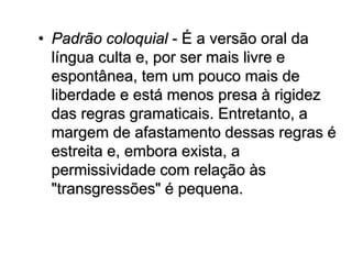 • Padrão coloquial - É a versão oral da
língua culta e, por ser mais livre e
espontânea, tem um pouco mais de
liberdade e está menos presa à rigidez
das regras gramaticais. Entretanto, a
margem de afastamento dessas regras é
estreita e, embora exista, a
permissividade com relação às
"transgressões" é pequena.
 