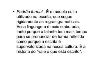 • Padrão formal - É o modelo culto
utilizado na escrita, que segue
rigidamente as regras gramaticais.
Essa linguagem é mais elaborada,
tanto porque o falante tem mais tempo
para se pronunciar de forma refletida
como porque a escrita é
supervalorizada na nossa cultura. É a
história do "vale o que está escrito". ·
 