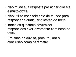 • Não mude sua resposta por achar que ela
é muito obvia.
• Não utilize conhecimento de mundo para
responder a qualquer questão de texto.
• Todas as questões devem ser
respondidas exclusivamente com base no
texto.
• Em caso de dúvida, procure usar a
conclusão como parâmetro.
 