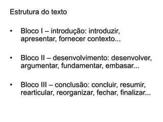 Estrutura do texto
• Bloco I – introdução: introduzir,
apresentar, fornecer contexto...
• Bloco II – desenvolvimento: desenvolver,
argumentar, fundamentar, embasar...
• Bloco III – conclusão: concluir, resumir,
rearticular, reorganizar, fechar, finalizar...
 