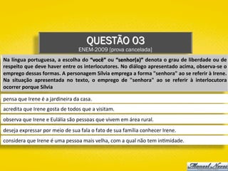 QUESTÃO 03
ENEM-2009 [prova cancelada]
Na	língua	portuguesa,	a	escolha	do	“você”	ou	“senhor(a)”	denota	o	grau	de	liberdade	ou	de	
respeito	que	deve	haver	entre	os	interlocutores.	No	diálogo	apresentado	acima,	observa-se	o	
emprego	dessas	formas.	A	personagem	Sílvia	emprega	a	forma	"senhora"	ao	se	referir	à	Irene.	
Na	 situação	 apresentada	 no	 texto,	 o	 emprego	 de	 "senhora"	 ao	 se	 referir	 à	 interlocutora	
ocorrer	porque	Sílvia	
pensa	que	Irene	é	a	jardineira	da	casa.	
acredita	que	Irene	gosta	de	todos	que	a	visitam.	
observa	que	Irene	e	Eulália	são	pessoas	que	vivem	em	área	rural.	
deseja	expressar	por	meio	de	sua	fala	o	fato	de	sua	família	conhecer	Irene.	
considera	que	Irene	é	uma	pessoa	mais	velha,	com	a	qual	não	tem	in)midade.	
 