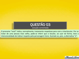 QUESTÃO 03
solução comentada
O	pronome	“você”	indica,	normalmente,	tratamento	respeitoso	para	com	o	interlocutor.	Por	se	
tratar	 de	 uma	 pessoa	 mais	 velha,	 pode-se	 inferir	 que	 o	 locutor,	 ao	 usar	 tal	 forma,	 teve	 a	
intencionalidade	de	indicar	respeito	pela	personagem	Irene.	Assinale-se,	pois,	a	alterna)va	“e”.	
 