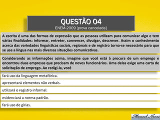 QUESTÃO 04
ENEM-2009 [prova cancelada]
fará	uso	da	linguagem	metafórica.	
apresentará	elementos	não	verbais.	
u)lizará	o	registro	informal.	
evidenciará	a	norma	padrão.	
fará	uso	de	gírias.	
A	escrita	é	uma	das	formas	de	expressão	que	as	pessoas	u1lizam	para	comunicar	algo	e	tem	
várias	ﬁnalidades:	informar,	entreter,	convencer,	divulgar,	descrever.	Assim	o	conhecimento	
acerca	das	variedades	linguís1cas	sociais,	regionais	e	de	registro	torna-se	necessário	para	que	
se	use	a	língua	nas	mais	diversas	situações	comunica1vas.	
Considerando	 as	 informações	 acima,	 imagine	 que	 você	 está	 à	 procura	 de	 um	 emprego	 e	
encontrou	duas	empresas	que	precisam	de	novos	funcionários.	Uma	delas	exige	uma	carta	de	
solicitação	de	emprego.	Ao	redigi-la,	você	
 