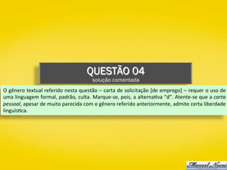 QUESTÃO 04
solução comentada
O	gênero	textual	referido	nesta	questão	–	carta	de	solicitação	[de	emprego]	–	requer	o	uso	de	
uma	linguagem	formal,	padrão,	culta.	Marque-se,	pois,	a	alterna)va	“d”.	Atente-se	que	a	carta	
pessoal,	apesar	de	muito	parecida	com	o	gênero	referido	anteriormente,	admite	certa	liberdade	
linguís)ca.	
 