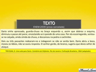 TEXTO
ENEM-2009 [prova cancelada]
Dario	 vinha	 apressado,	 guarda-chuva	 no	 braço	 esquerdo	 e,	 assim	 que	 dobrou	 a	 esquina,	
diminuiu	o	passo	até	parar,	encostando-se	à	parede	de	uma	casa.	Por	ela	escorregando,	sentou-
se	na	calçada,	ainda	úmida	da	chuva,	e	descansou	na	pedra	o	cachimbo.	
Dois	ou	três	passantes	rodearam-no	e	indagaram	se	não	se	sen)a	bem.	Dario	abriu	a	boca,	
moveu	os	lábios,	não	se	ouviu	resposta.	O	senhor	gordo,	de	branco,	sugeriu	que	devia	sofrer	de	
ataque.	
TREVISAN,	D.	Uma	vela	para	Dario.	Cemitério	de	Elefantes.	Rio	de	Janeiro:	Civilização	Brasileira,	1964	(adaptado).	
 